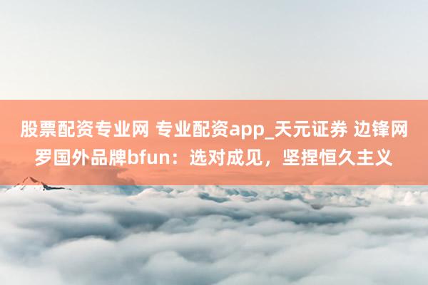 股票配资专业网 专业配资app_天元证券 边锋网罗国外品牌bfun：选对成见，坚捏恒久主义