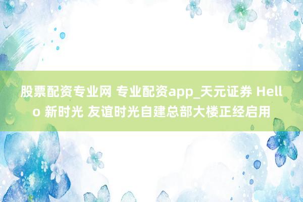 股票配资专业网 专业配资app_天元证券 Hello 新时光 友谊时光自建总部大楼正经启用