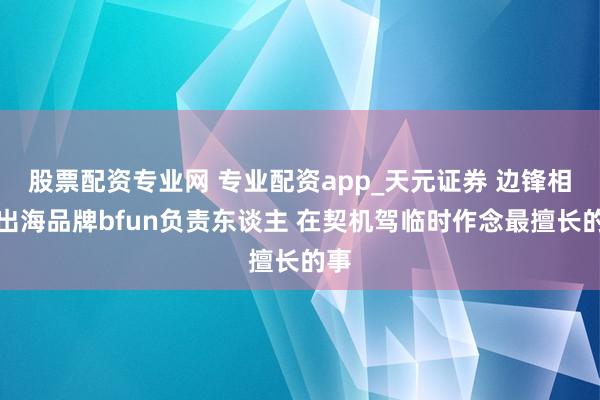 股票配资专业网 专业配资app_天元证券 边锋相聚出海品牌bfun负责东谈主 在契机驾临时作念最擅长的事