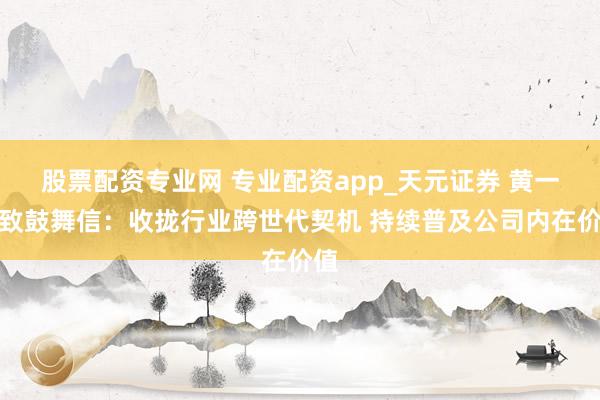 股票配资专业网 专业配资app_天元证券 黄一孟致鼓舞信：收拢行业跨世代契机 持续普及公司内在价值