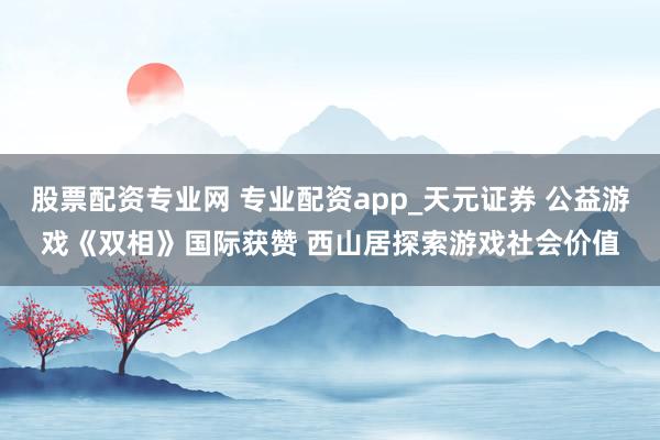 股票配资专业网 专业配资app_天元证券 公益游戏《双相》国际获赞 西山居探索游戏社会价值