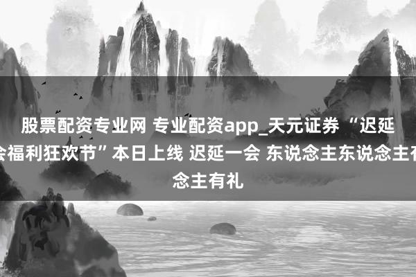 股票配资专业网 专业配资app_天元证券 “迟延一会福利狂欢节”本日上线 迟延一会 东说念主东说念主有礼