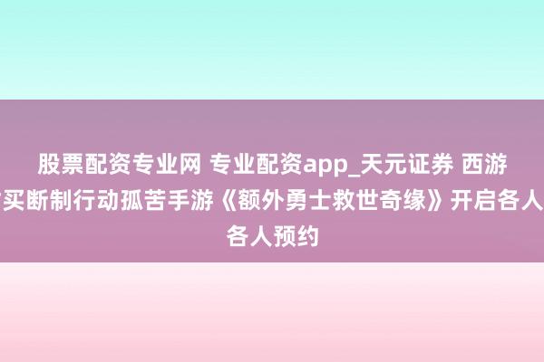 股票配资专业网 专业配资app_天元证券 西游题材买断制行动孤苦手游《额外勇士救世奇缘》开启各人预约