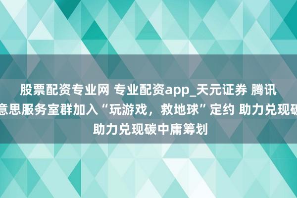 股票配资专业网 专业配资app_天元证券 腾讯游戏天好意思服务室群加入“玩游戏，救地球”定约 助力兑现碳中庸筹划