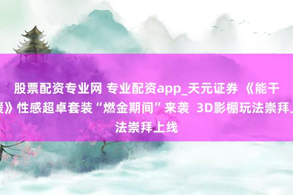 股票配资专业网 专业配资app_天元证券 《能干暖暖》性感超卓套装“燃金期间”来袭  3D影棚玩法崇拜上线