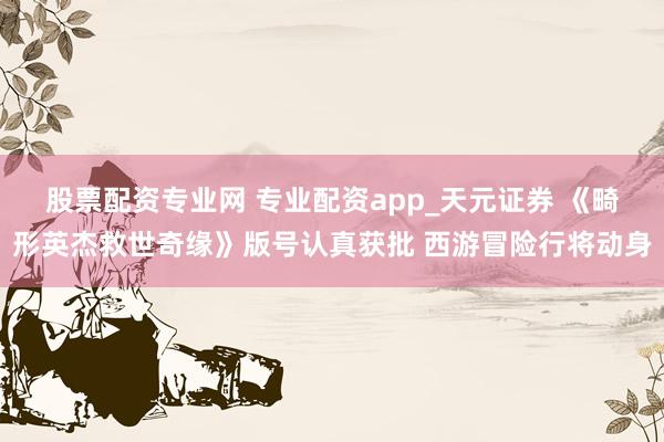 股票配资专业网 专业配资app_天元证券 《畸形英杰救世奇缘》版号认真获批 西游冒险行将动身