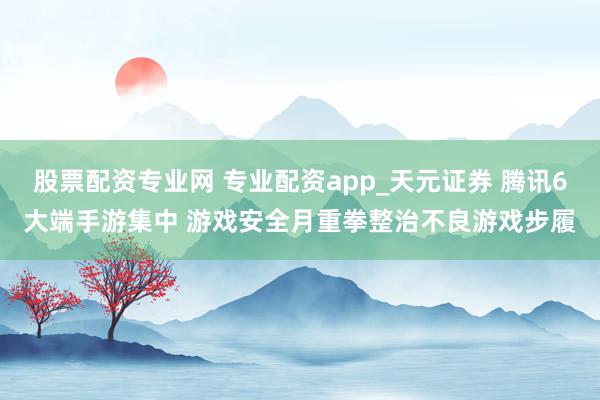 股票配资专业网 专业配资app_天元证券 腾讯6大端手游集中 游戏安全月重拳整治不良游戏步履