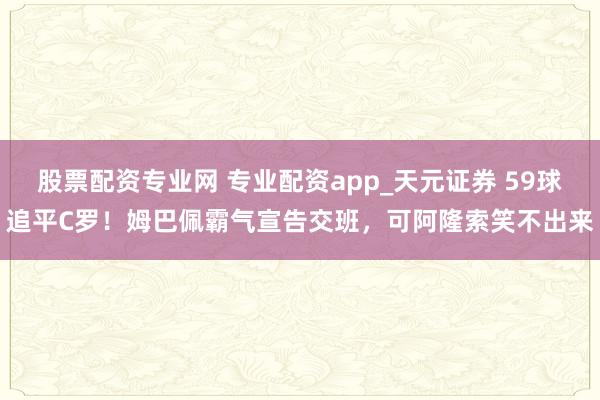 股票配资专业网 专业配资app_天元证券 59球追平C罗！姆巴佩霸气宣告交班，可阿隆索笑不出来