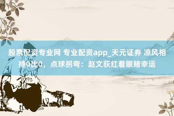 股票配资专业网 专业配资app_天元证券 凉风相持0比0，点球拐弯：赵文荻红着眼赌幸运