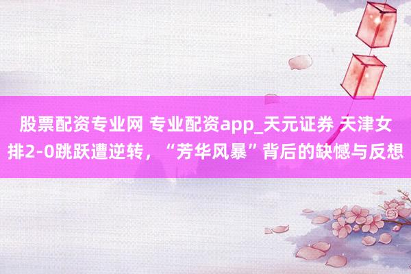 股票配资专业网 专业配资app_天元证券 天津女排2-0跳跃遭逆转，“芳华风暴”背后的缺憾与反想