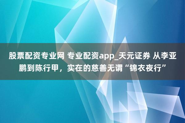 股票配资专业网 专业配资app_天元证券 从李亚鹏到陈行甲，实在的慈善无谓“锦衣夜行”