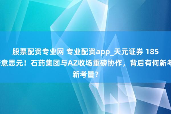 股票配资专业网 专业配资app_天元证券 185亿好意思元！石药集团与AZ收场重磅协作，背后有何新考量？
