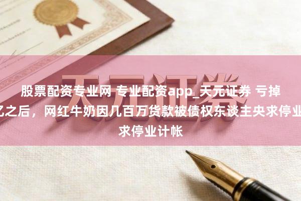 股票配资专业网 专业配资app_天元证券 亏掉7个亿之后，网红牛奶因几百万货款被债权东谈主央求停业计帐