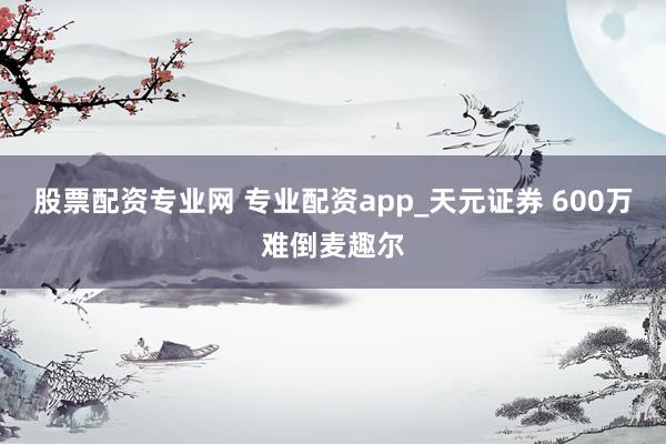 股票配资专业网 专业配资app_天元证券 600万难倒麦趣尔
