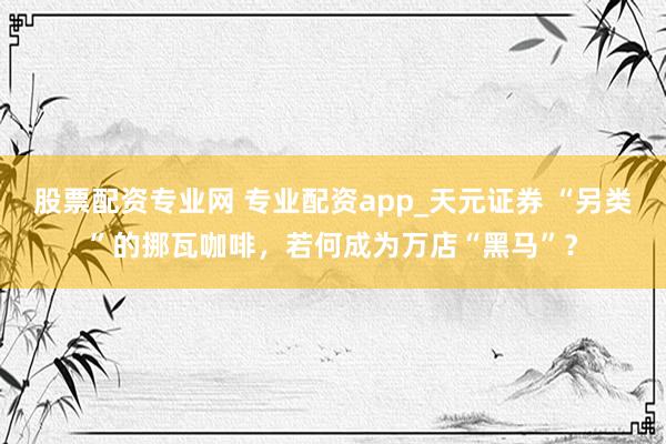 股票配资专业网 专业配资app_天元证券 “另类”的挪瓦咖啡，若何成为万店“黑马”？