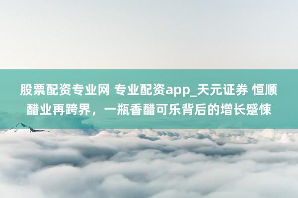 股票配资专业网 专业配资app_天元证券 恒顺醋业再跨界，一瓶香醋可乐背后的增长蹙悚