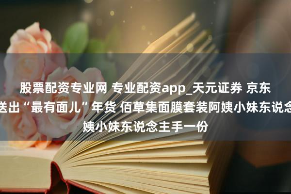 股票配资专业网 专业配资app_天元证券 京东为光明村送出“最有面儿”年货 佰草集面膜套装阿姨小妹东说念主手一份