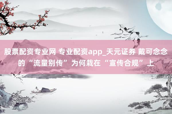 股票配资专业网 专业配资app_天元证券 戴可念念的 “流量别传” 为何栽在 “宣传合规” 上