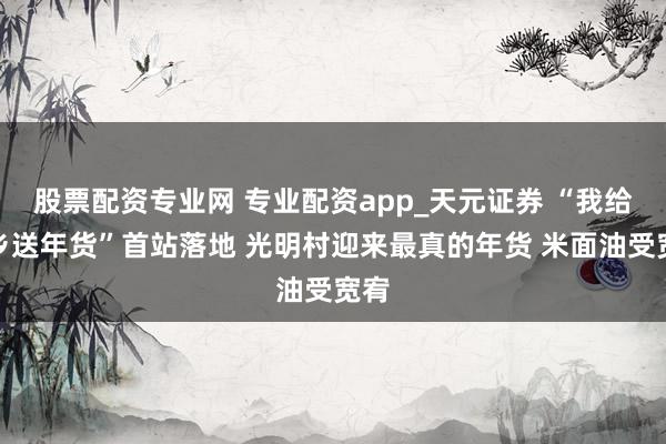 股票配资专业网 专业配资app_天元证券 “我给家乡送年货”首站落地 光明村迎来最真的年货 米面油受宽宥