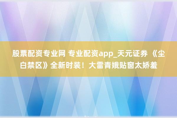 股票配资专业网 专业配资app_天元证券 《尘白禁区》全新时装！大雷青娥贴窗太娇羞