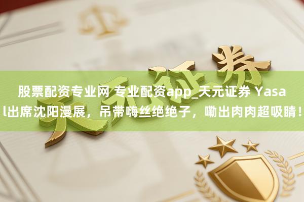股票配资专业网 专业配资app_天元证券 Yasal出席沈阳漫展，吊带嗨丝绝绝子，嘞出肉肉超吸睛！