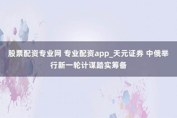 股票配资专业网 专业配资app_天元证券 中俄举行新一轮计谋踏实筹备