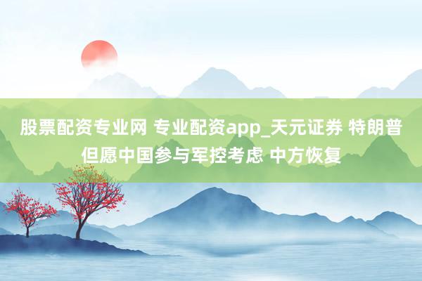 股票配资专业网 专业配资app_天元证券 特朗普但愿中国参与军控考虑 中方恢复