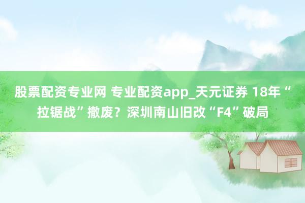 股票配资专业网 专业配资app_天元证券 18年“拉锯战”撤废？深圳南山旧改“F4”破局