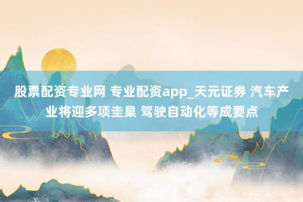 股票配资专业网 专业配资app_天元证券 汽车产业将迎多项圭臬 驾驶自动化等成要点
