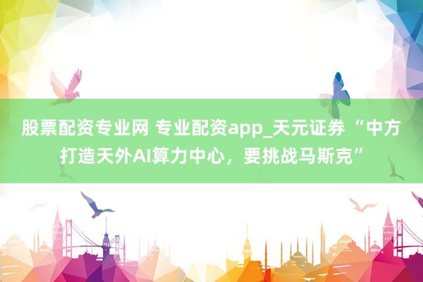 股票配资专业网 专业配资app_天元证券 “中方打造天外AI算力中心，要挑战马斯克”