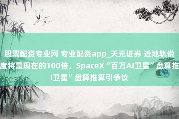 股票配资专业网 专业配资app_天元证券 近地轨说念拥堵进度将是现在的100倍，SpaceX“百万AI卫星”盘算推算引争议