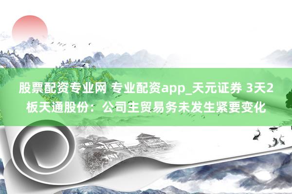 股票配资专业网 专业配资app_天元证券 3天2板天通股份：公司主贸易务未发生紧要变化