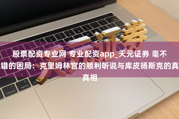 股票配资专业网 专业配资app_天元证券 毫不认错的困局：克里姆林宫的顺利听说与库皮扬斯克的真相