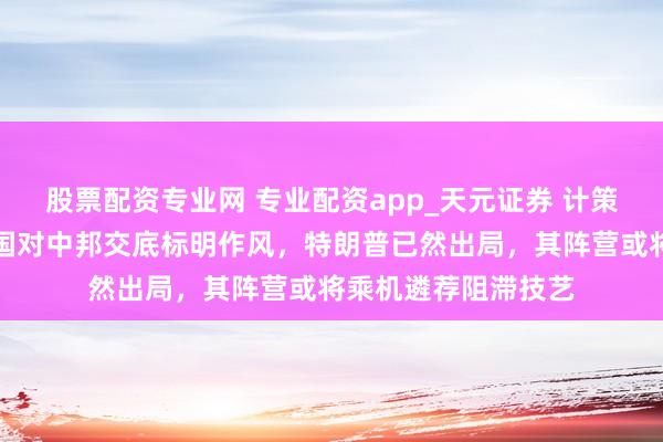 股票配资专业网 专业配资app_天元证券 计策要隘再度易手，泰国对中邦交底标明作风，特朗普已然出局，其阵营或将乘机遴荐阻滞技艺