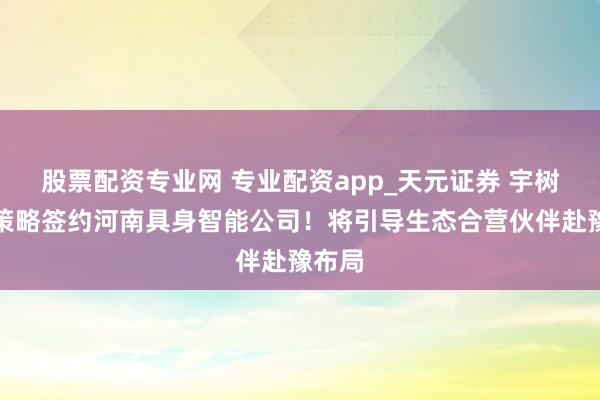 股票配资专业网 专业配资app_天元证券 宇树科技策略签约河南具身智能公司！将引导生态合营伙伴赴豫布局