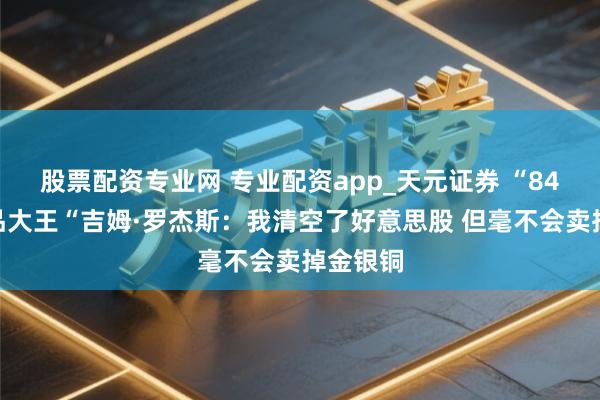 股票配资专业网 专业配资app_天元证券 “84岁”商品大王“吉姆·罗杰斯：我清空了好意思股 但毫不会卖掉金银铜