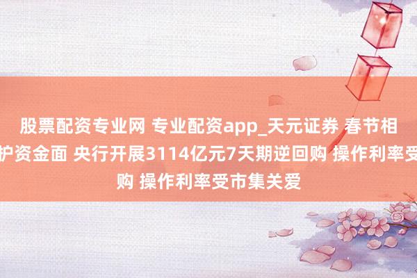 股票配资专业网 专业配资app_天元证券 春节相当节点呵护资金面 央行开展3114亿元7天期逆回购 操作利率受市集关爱