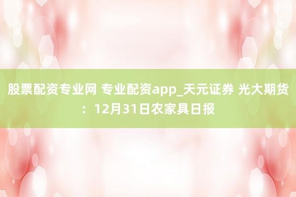 股票配资专业网 专业配资app_天元证券 光大期货：12月31日农家具日报