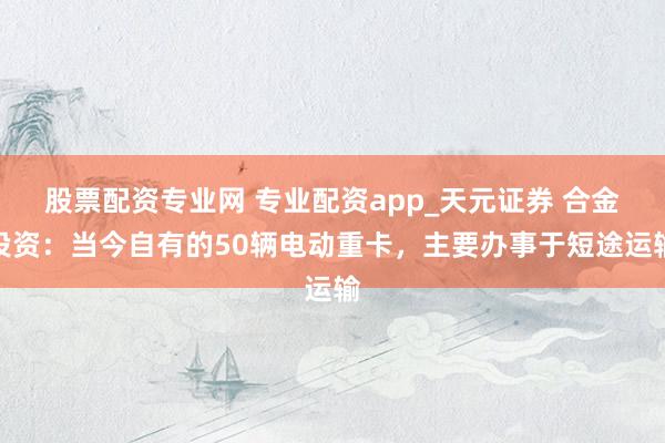 股票配资专业网 专业配资app_天元证券 合金投资：当今自有的50辆电动重卡，主要办事于短途运输