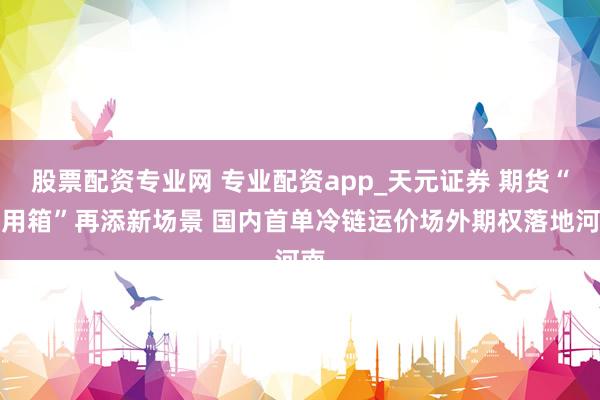 股票配资专业网 专业配资app_天元证券 期货“器用箱”再添新场景 国内首单冷链运价场外期权落地河南