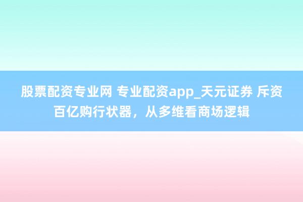 股票配资专业网 专业配资app_天元证券 斥资百亿购行状器，从多维看商场逻辑