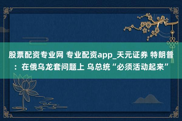 股票配资专业网 专业配资app_天元证券 特朗普：在俄乌龙套问题上 乌总统“必须活动起来”