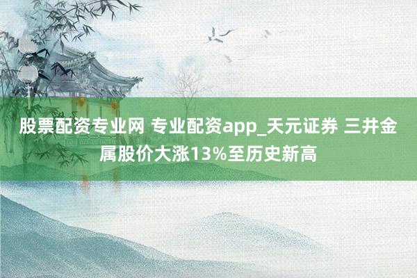 股票配资专业网 专业配资app_天元证券 三井金属股价大涨13%至历史新高