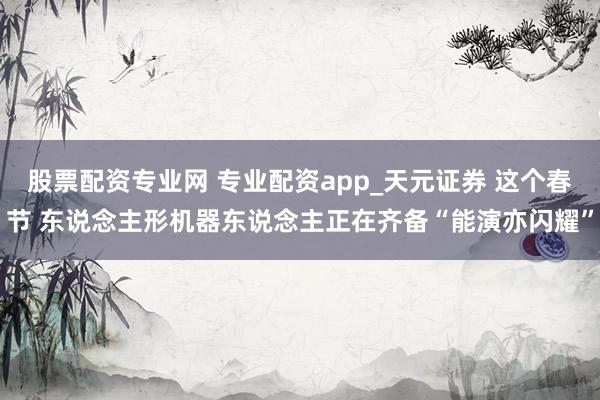 股票配资专业网 专业配资app_天元证券 这个春节 东说念主形机器东说念主正在齐备“能演亦闪耀”