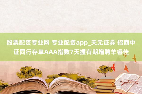 股票配资专业网 专业配资app_天元证券 招商中证同行存单AAA指数7天握有期增聘羊睿佳