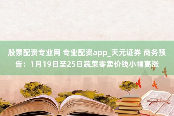 股票配资专业网 专业配资app_天元证券 商务预告：1月19日至25日蔬菜零卖价钱小幅高涨