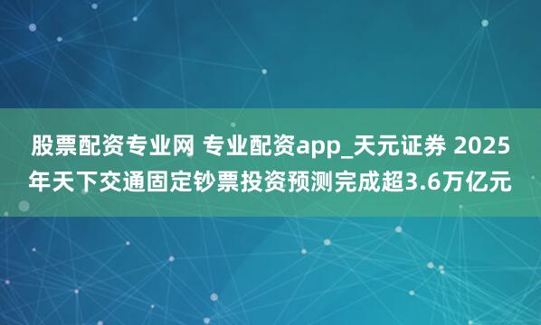 股票配资专业网 专业配资app_天元证券 2025年天下交通固定钞票投资预测完成超3.6万亿元
