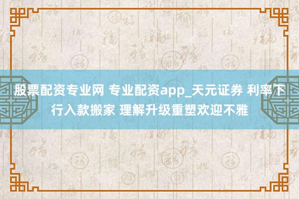 股票配资专业网 专业配资app_天元证券 利率下行入款搬家 理解升级重塑欢迎不雅