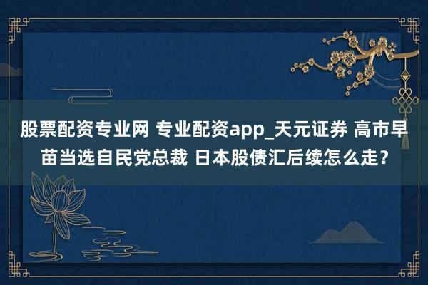 股票配资专业网 专业配资app_天元证券 高市早苗当选自民党总裁 日本股债汇后续怎么走？
