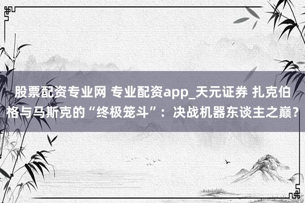 股票配资专业网 专业配资app_天元证券 扎克伯格与马斯克的“终极笼斗”：决战机器东谈主之巅？